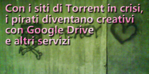 Con i siti di Torrent in crisi, i pirati diventano creativi con Google Drive e altri servizi
